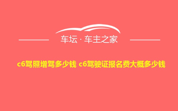 c6驾照增驾多少钱 c6驾驶证报名费大概多少钱