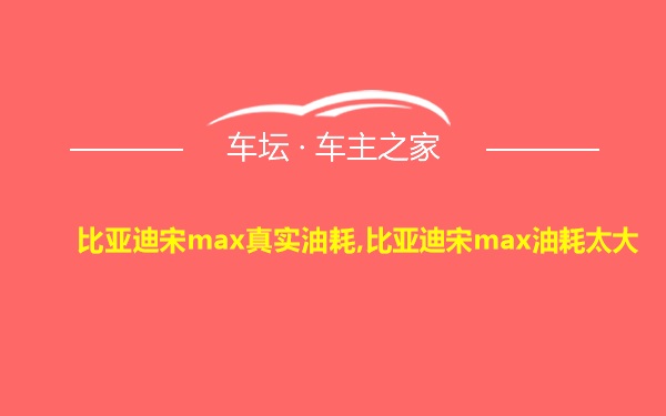 比亚迪宋max真实油耗,比亚迪宋max油耗太大