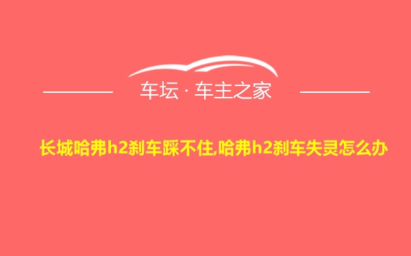 长城哈弗h2刹车踩不住,哈弗h2刹车失灵怎么办