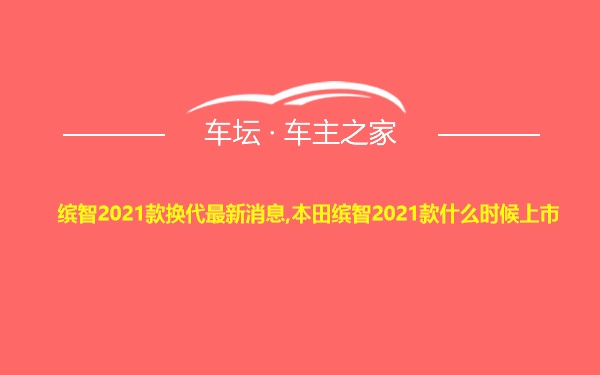 缤智2021款换代最新消息,本田缤智2021款什么时候上市