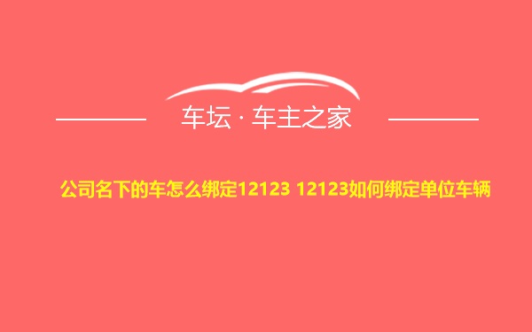 公司名下的车怎么绑定12123 12123如何绑定单位车辆