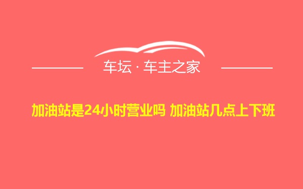 加油站是24小时营业吗 加油站几点上下班