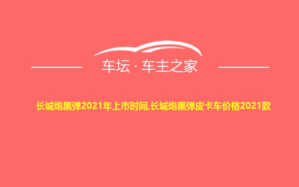 长城炮黑弹2021年上市时间,长城炮黑弹皮卡车价格2021款