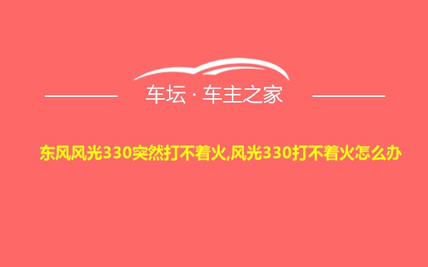 东风风光330突然打不着火,风光330打不着火怎么办