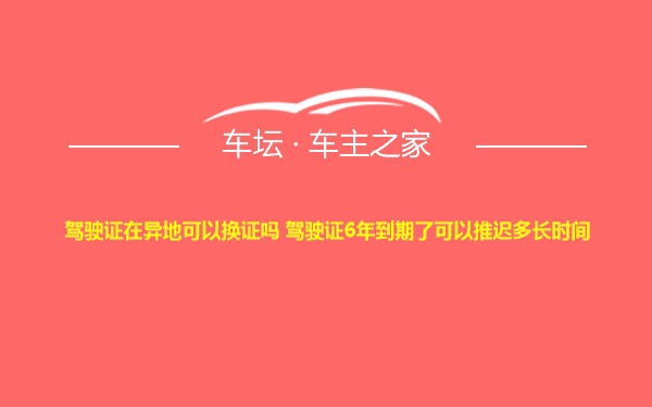 驾驶证在异地可以换证吗 驾驶证6年到期了可以推迟多长时间