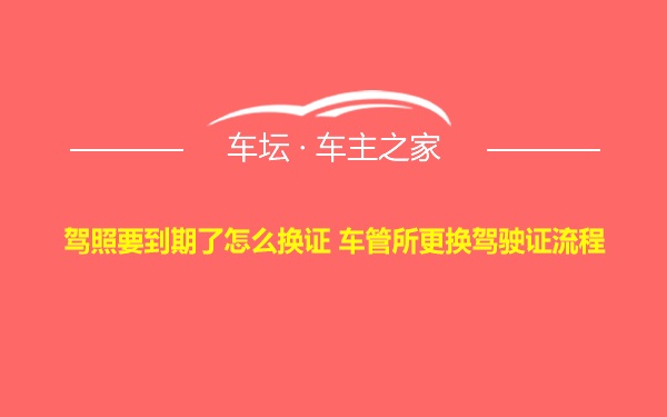 驾照要到期了怎么换证 车管所更换驾驶证流程