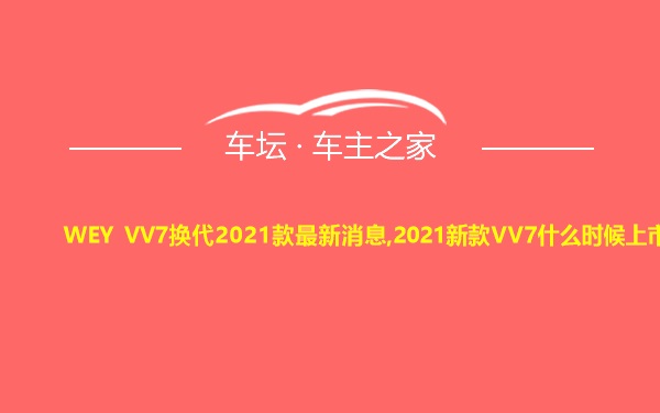 WEY VV7换代2021款最新消息,2021新款VV7什么时候上市