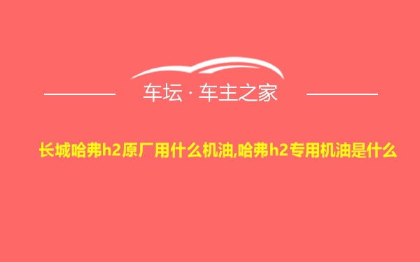 长城哈弗h2原厂用什么机油,哈弗h2专用机油是什么