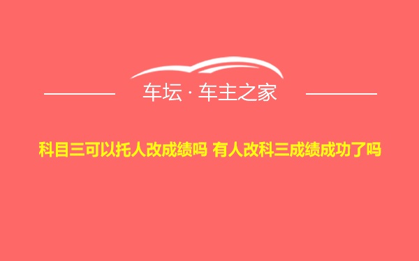 科目三可以托人改成绩吗 有人改科三成绩成功了吗