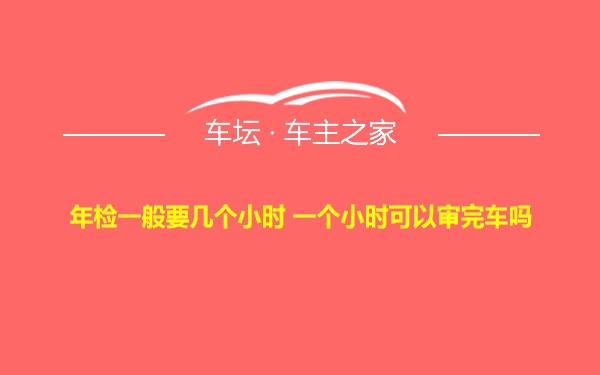 年检一般要几个小时 一个小时可以审完车吗