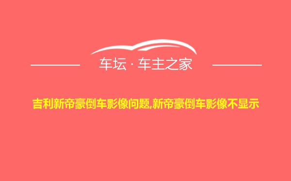 吉利新帝豪倒车影像问题,新帝豪倒车影像不显示