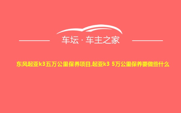 东风起亚k3五万公里保养项目,起亚k3 5万公里保养要做些什么