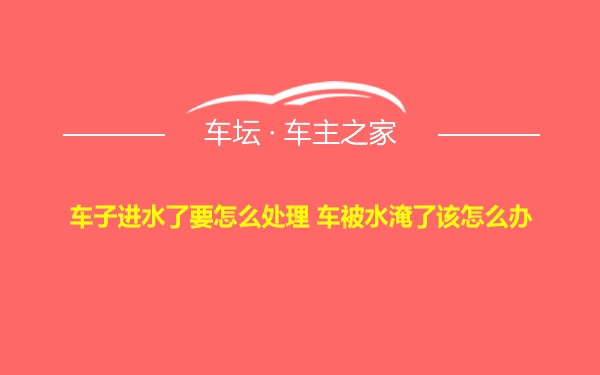 车子进水了要怎么处理 车被水淹了该怎么办