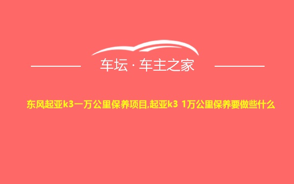 东风起亚k3一万公里保养项目,起亚k3 1万公里保养要做些什么