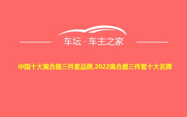 中国十大离合器三件套品牌,2022离合器三件套十大名牌