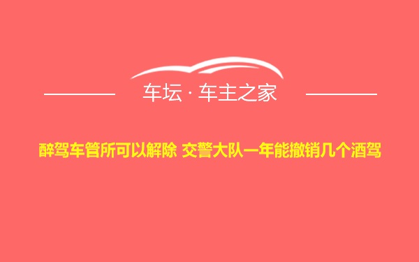 醉驾车管所可以解除 交警大队一年能撤销几个酒驾