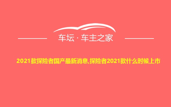 2021款探险者国产最新消息,探险者2021款什么时候上市