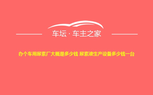 办个车用尿素厂大概是多少钱 尿素液生产设备多少钱一台