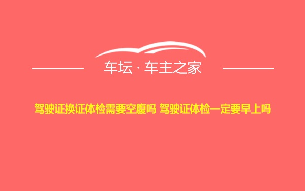 驾驶证换证体检需要空腹吗 驾驶证体检一定要早上吗