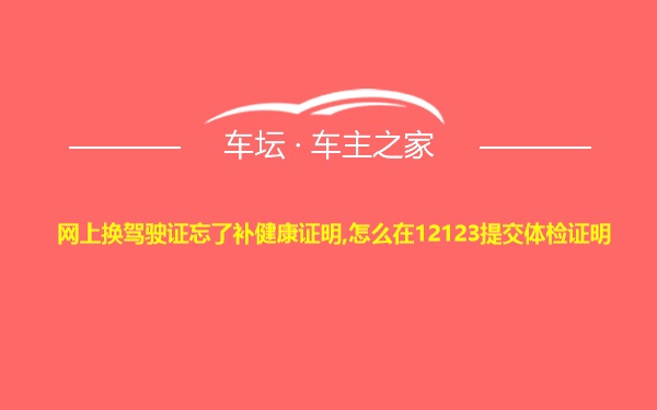 网上换驾驶证忘了补健康证明,怎么在12123提交体检证明