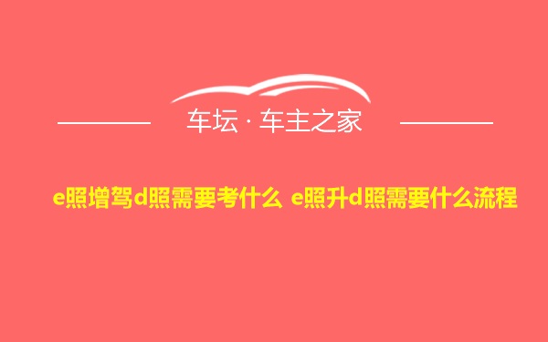 e照增驾d照需要考什么 e照升d照需要什么流程