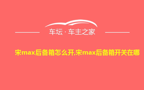 宋max后备箱怎么开,宋max后备箱开关在哪