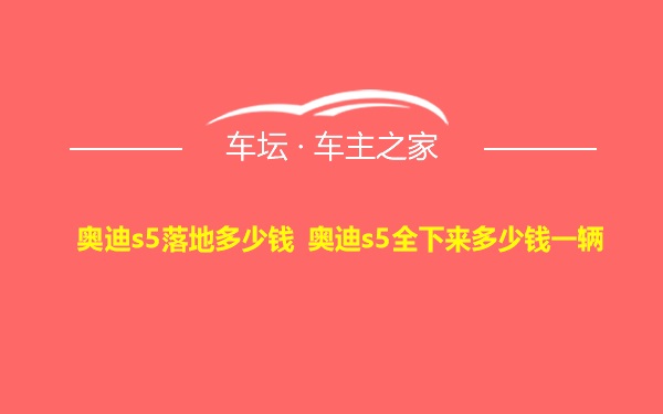 奥迪s5落地多少钱 奥迪s5全下来多少钱一辆