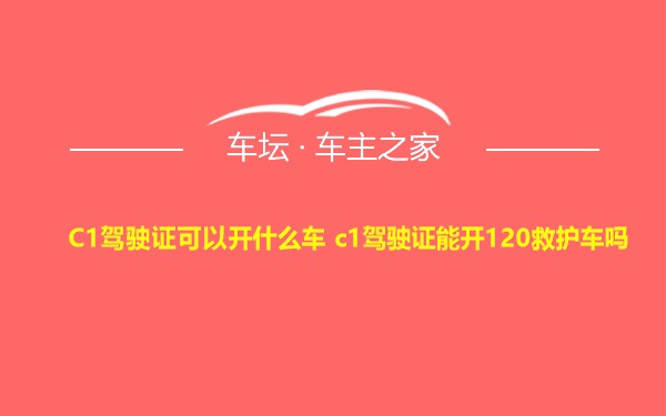 C1驾驶证可以开什么车 c1驾驶证能开120救护车吗