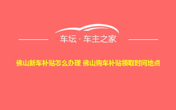 佛山新车补贴怎么办理 佛山购车补贴领取时间地点