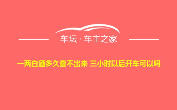 一两白酒多久查不出来 三小时以后开车可以吗