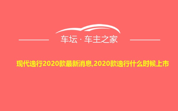 现代逸行2020款最新消息,2020款逸行什么时候上市