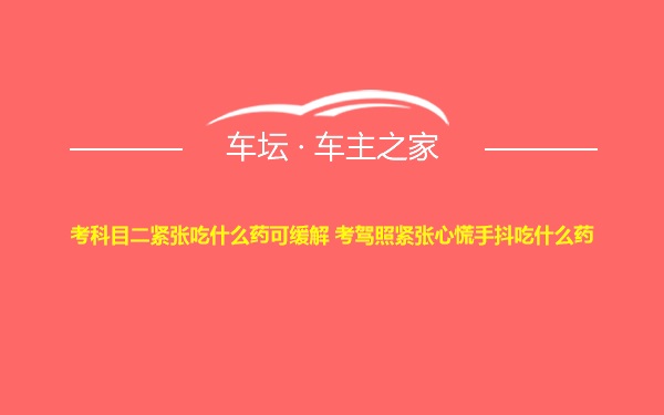 考科目二紧张吃什么药可缓解 考驾照紧张心慌手抖吃什么药