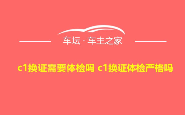 c1换证需要体检吗 c1换证体检严格吗