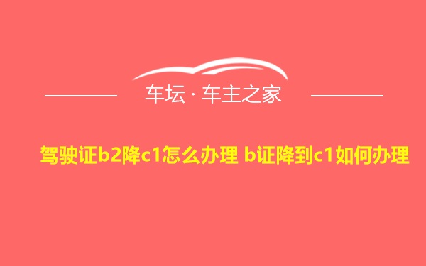 驾驶证b2降c1怎么办理 b证降到c1如何办理