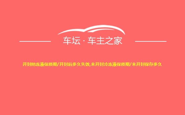 开封防冻液保质期/开封后多久失效,未开封冷冻液保质期/未开封保存多久