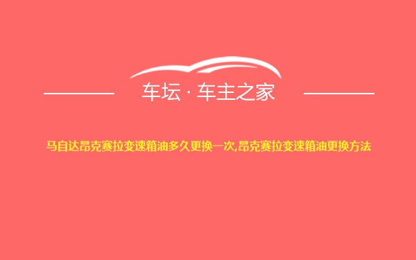 马自达昂克赛拉变速箱油多久更换一次,昂克赛拉变速箱油更换方法