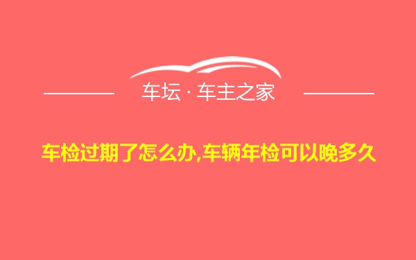 车检过期了怎么办,车辆年检可以晚多久