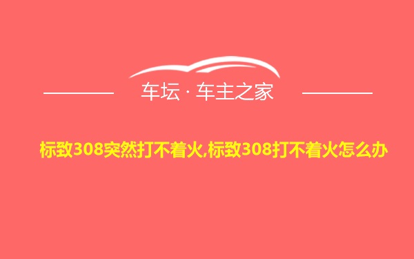 标致308突然打不着火,标致308打不着火怎么办