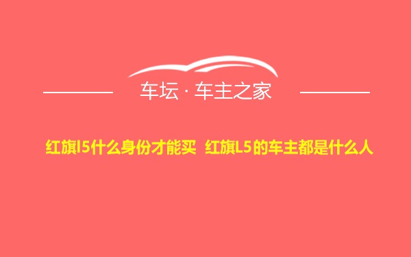 红旗l5什么身份才能买 红旗L5的车主都是什么人