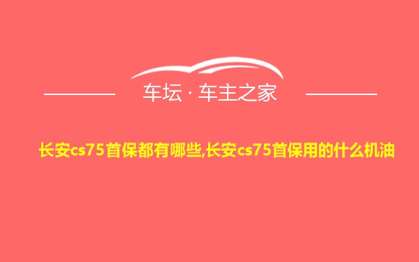 长安cs75首保都有哪些,长安cs75首保用的什么机油