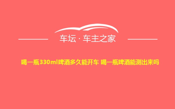 喝一瓶330ml啤酒多久能开车 喝一瓶啤酒能测出来吗