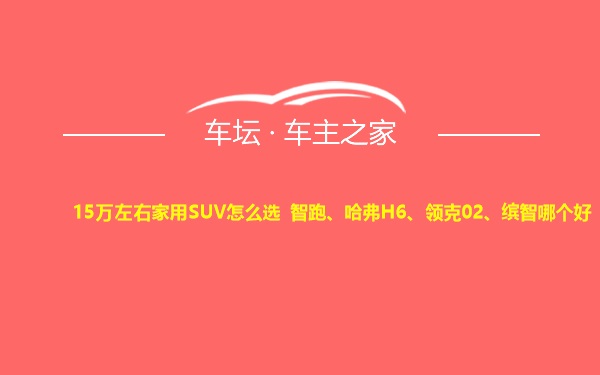 15万左右家用SUV怎么选 智跑、哈弗H6、领克02、缤智哪个好