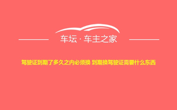 驾驶证到期了多久之内必须换 到期换驾驶证需要什么东西