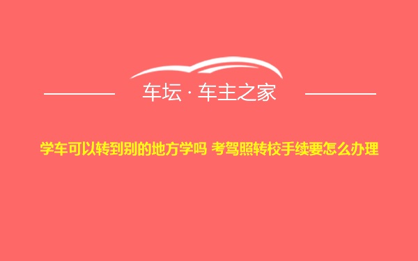 学车可以转到别的地方学吗 考驾照转校手续要怎么办理