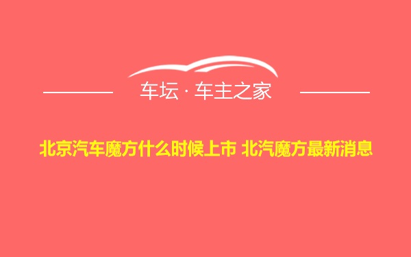 北京汽车魔方什么时候上市 北汽魔方最新消息