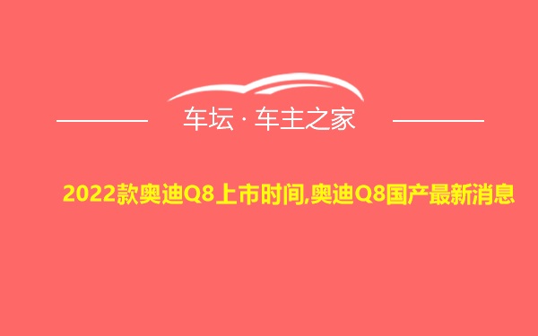 2022款奥迪Q8上市时间,奥迪Q8国产最新消息