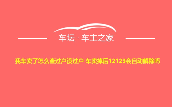 我车卖了怎么查过户没过户 车卖掉后12123会自动解除吗