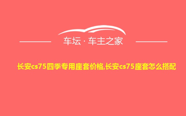 长安cs75四季专用座套价格,长安cs75座套怎么搭配