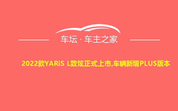 2022款YARiS L致炫正式上市,车辆新增PLUS版本