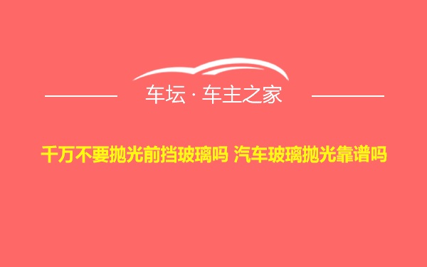 千万不要抛光前挡玻璃吗 汽车玻璃抛光靠谱吗